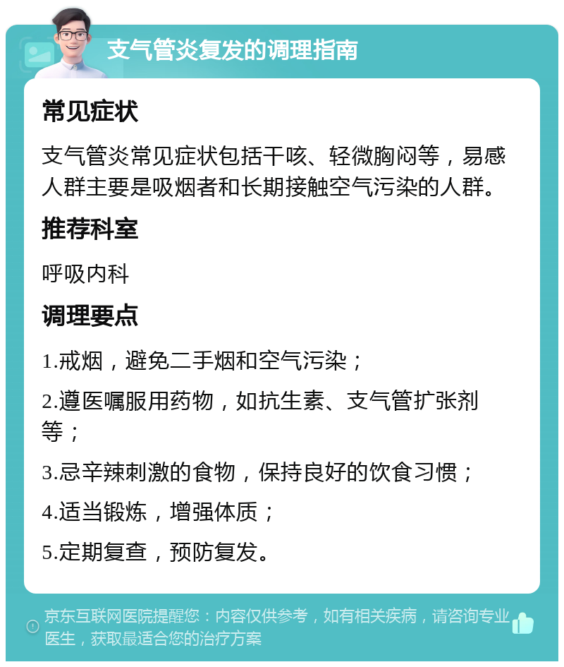 支气管炎复发的调理指南 常见症状 支气管炎常见症状包括干咳、轻微胸闷等，易感人群主要是吸烟者和长期接触空气污染的人群。 推荐科室 呼吸内科 调理要点 1.戒烟，避免二手烟和空气污染； 2.遵医嘱服用药物，如抗生素、支气管扩张剂等； 3.忌辛辣刺激的食物，保持良好的饮食习惯； 4.适当锻炼，增强体质； 5.定期复查，预防复发。