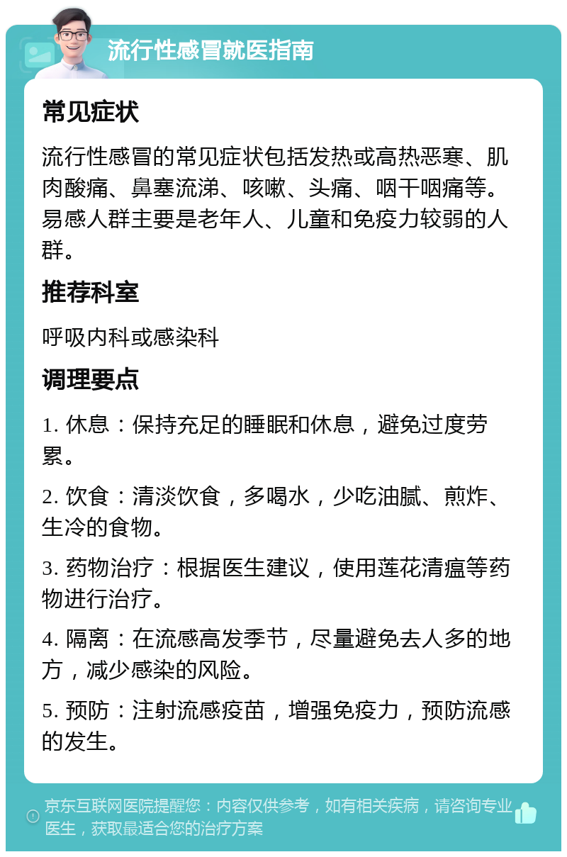 流行性感冒就医指南 常见症状 流行性感冒的常见症状包括发热或高热恶寒、肌肉酸痛、鼻塞流涕、咳嗽、头痛、咽干咽痛等。易感人群主要是老年人、儿童和免疫力较弱的人群。 推荐科室 呼吸内科或感染科 调理要点 1. 休息：保持充足的睡眠和休息，避免过度劳累。 2. 饮食：清淡饮食，多喝水，少吃油腻、煎炸、生冷的食物。 3. 药物治疗：根据医生建议，使用莲花清瘟等药物进行治疗。 4. 隔离：在流感高发季节，尽量避免去人多的地方，减少感染的风险。 5. 预防：注射流感疫苗，增强免疫力，预防流感的发生。