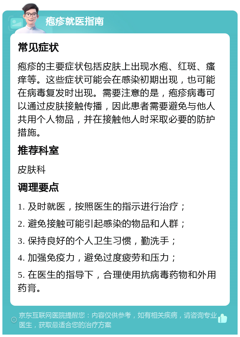 疱疹就医指南 常见症状 疱疹的主要症状包括皮肤上出现水疱、红斑、瘙痒等。这些症状可能会在感染初期出现，也可能在病毒复发时出现。需要注意的是，疱疹病毒可以通过皮肤接触传播，因此患者需要避免与他人共用个人物品，并在接触他人时采取必要的防护措施。 推荐科室 皮肤科 调理要点 1. 及时就医，按照医生的指示进行治疗； 2. 避免接触可能引起感染的物品和人群； 3. 保持良好的个人卫生习惯，勤洗手； 4. 加强免疫力，避免过度疲劳和压力； 5. 在医生的指导下，合理使用抗病毒药物和外用药膏。