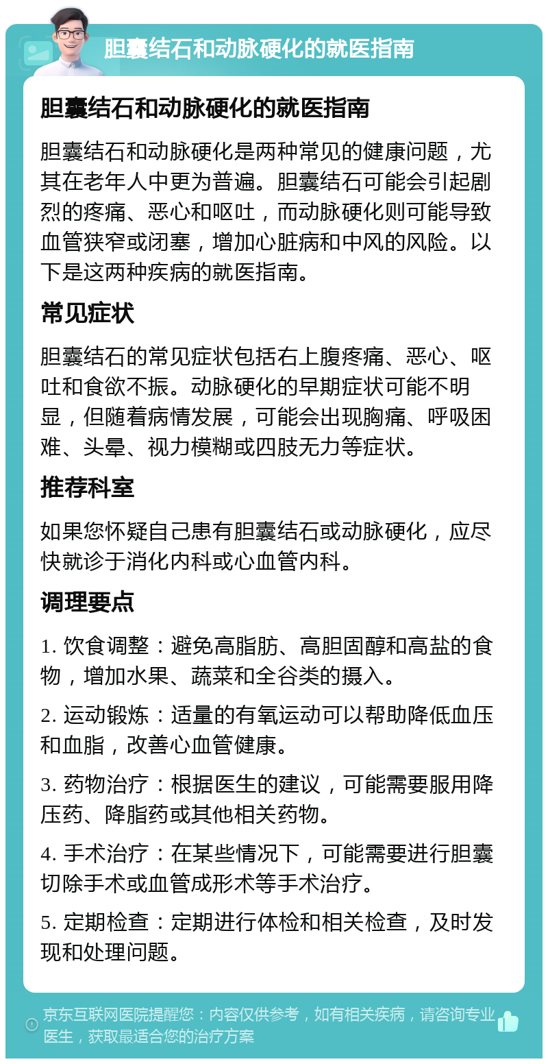 胆囊结石和动脉硬化的就医指南 胆囊结石和动脉硬化的就医指南 胆囊结石和动脉硬化是两种常见的健康问题，尤其在老年人中更为普遍。胆囊结石可能会引起剧烈的疼痛、恶心和呕吐，而动脉硬化则可能导致血管狭窄或闭塞，增加心脏病和中风的风险。以下是这两种疾病的就医指南。 常见症状 胆囊结石的常见症状包括右上腹疼痛、恶心、呕吐和食欲不振。动脉硬化的早期症状可能不明显，但随着病情发展，可能会出现胸痛、呼吸困难、头晕、视力模糊或四肢无力等症状。 推荐科室 如果您怀疑自己患有胆囊结石或动脉硬化，应尽快就诊于消化内科或心血管内科。 调理要点 1. 饮食调整：避免高脂肪、高胆固醇和高盐的食物，增加水果、蔬菜和全谷类的摄入。 2. 运动锻炼：适量的有氧运动可以帮助降低血压和血脂，改善心血管健康。 3. 药物治疗：根据医生的建议，可能需要服用降压药、降脂药或其他相关药物。 4. 手术治疗：在某些情况下，可能需要进行胆囊切除手术或血管成形术等手术治疗。 5. 定期检查：定期进行体检和相关检查，及时发现和处理问题。