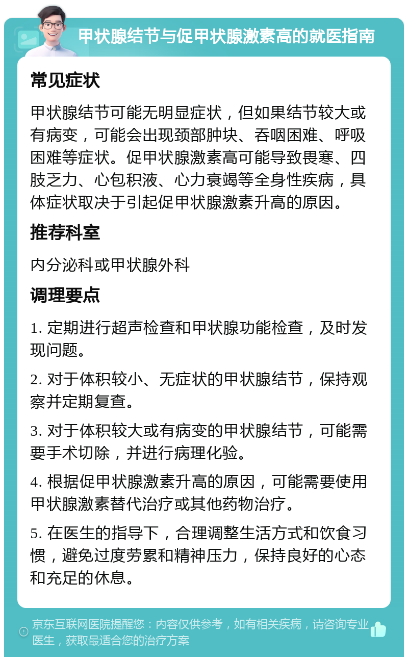 甲状腺结节与促甲状腺激素高的就医指南 常见症状 甲状腺结节可能无明显症状，但如果结节较大或有病变，可能会出现颈部肿块、吞咽困难、呼吸困难等症状。促甲状腺激素高可能导致畏寒、四肢乏力、心包积液、心力衰竭等全身性疾病，具体症状取决于引起促甲状腺激素升高的原因。 推荐科室 内分泌科或甲状腺外科 调理要点 1. 定期进行超声检查和甲状腺功能检查，及时发现问题。 2. 对于体积较小、无症状的甲状腺结节，保持观察并定期复查。 3. 对于体积较大或有病变的甲状腺结节，可能需要手术切除，并进行病理化验。 4. 根据促甲状腺激素升高的原因，可能需要使用甲状腺激素替代治疗或其他药物治疗。 5. 在医生的指导下，合理调整生活方式和饮食习惯，避免过度劳累和精神压力，保持良好的心态和充足的休息。