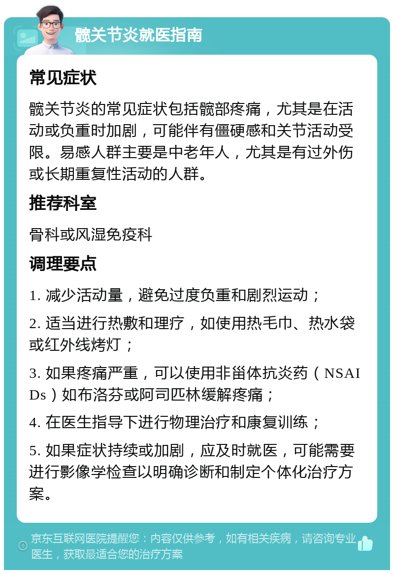 髋关节炎就医指南 常见症状 髋关节炎的常见症状包括髋部疼痛，尤其是在活动或负重时加剧，可能伴有僵硬感和关节活动受限。易感人群主要是中老年人，尤其是有过外伤或长期重复性活动的人群。 推荐科室 骨科或风湿免疫科 调理要点 1. 减少活动量，避免过度负重和剧烈运动； 2. 适当进行热敷和理疗，如使用热毛巾、热水袋或红外线烤灯； 3. 如果疼痛严重，可以使用非甾体抗炎药（NSAIDs）如布洛芬或阿司匹林缓解疼痛； 4. 在医生指导下进行物理治疗和康复训练； 5. 如果症状持续或加剧，应及时就医，可能需要进行影像学检查以明确诊断和制定个体化治疗方案。