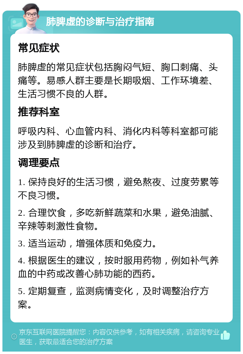 肺脾虚的诊断与治疗指南 常见症状 肺脾虚的常见症状包括胸闷气短、胸口刺痛、头痛等。易感人群主要是长期吸烟、工作环境差、生活习惯不良的人群。 推荐科室 呼吸内科、心血管内科、消化内科等科室都可能涉及到肺脾虚的诊断和治疗。 调理要点 1. 保持良好的生活习惯，避免熬夜、过度劳累等不良习惯。 2. 合理饮食，多吃新鲜蔬菜和水果，避免油腻、辛辣等刺激性食物。 3. 适当运动，增强体质和免疫力。 4. 根据医生的建议，按时服用药物，例如补气养血的中药或改善心肺功能的西药。 5. 定期复查，监测病情变化，及时调整治疗方案。