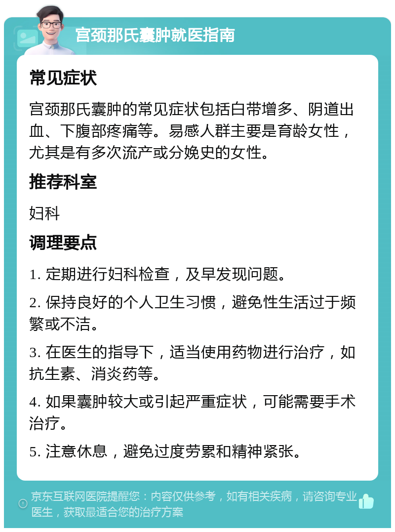 宫颈那氏囊肿就医指南 常见症状 宫颈那氏囊肿的常见症状包括白带增多、阴道出血、下腹部疼痛等。易感人群主要是育龄女性，尤其是有多次流产或分娩史的女性。 推荐科室 妇科 调理要点 1. 定期进行妇科检查，及早发现问题。 2. 保持良好的个人卫生习惯，避免性生活过于频繁或不洁。 3. 在医生的指导下，适当使用药物进行治疗，如抗生素、消炎药等。 4. 如果囊肿较大或引起严重症状，可能需要手术治疗。 5. 注意休息，避免过度劳累和精神紧张。