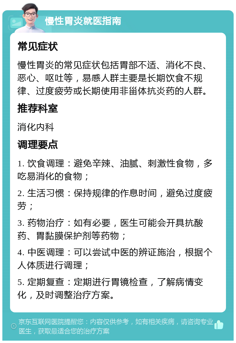 慢性胃炎就医指南 常见症状 慢性胃炎的常见症状包括胃部不适、消化不良、恶心、呕吐等，易感人群主要是长期饮食不规律、过度疲劳或长期使用非甾体抗炎药的人群。 推荐科室 消化内科 调理要点 1. 饮食调理：避免辛辣、油腻、刺激性食物，多吃易消化的食物； 2. 生活习惯：保持规律的作息时间，避免过度疲劳； 3. 药物治疗：如有必要，医生可能会开具抗酸药、胃黏膜保护剂等药物； 4. 中医调理：可以尝试中医的辨证施治，根据个人体质进行调理； 5. 定期复查：定期进行胃镜检查，了解病情变化，及时调整治疗方案。