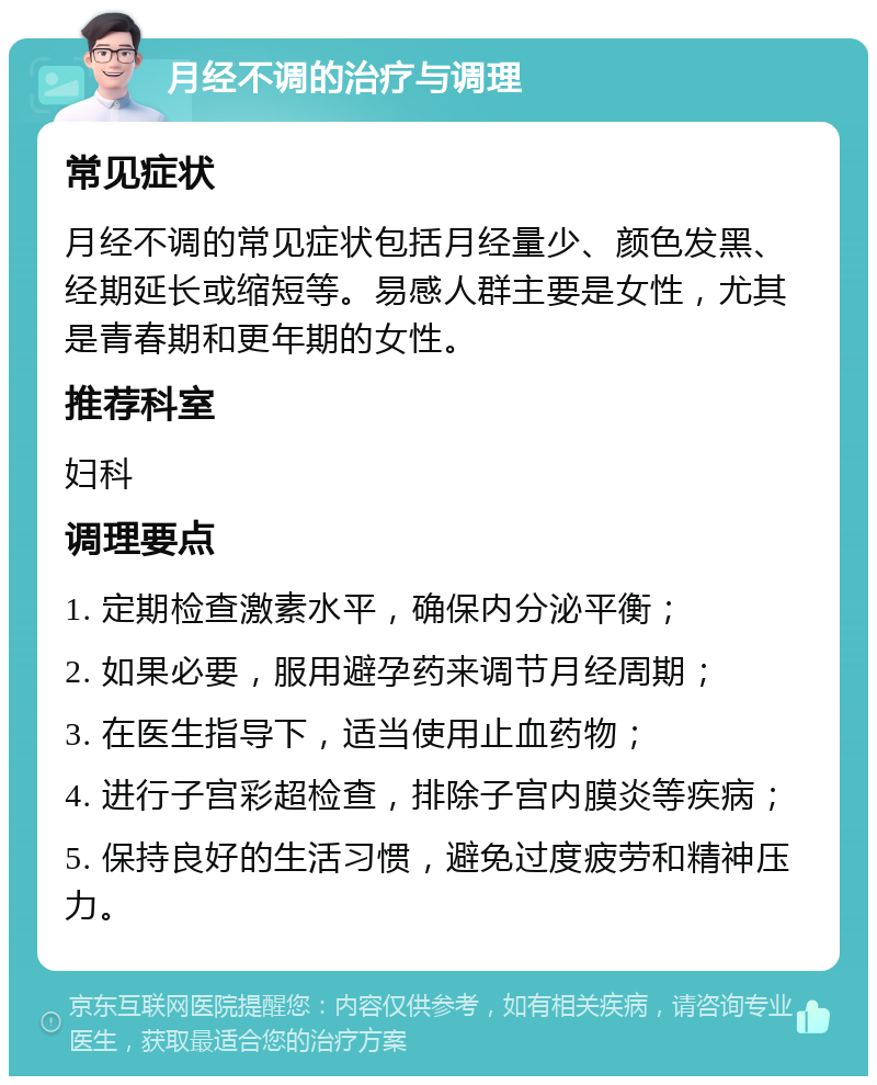 月经不调的治疗与调理 常见症状 月经不调的常见症状包括月经量少、颜色发黑、经期延长或缩短等。易感人群主要是女性，尤其是青春期和更年期的女性。 推荐科室 妇科 调理要点 1. 定期检查激素水平，确保内分泌平衡； 2. 如果必要，服用避孕药来调节月经周期； 3. 在医生指导下，适当使用止血药物； 4. 进行子宫彩超检查，排除子宫内膜炎等疾病； 5. 保持良好的生活习惯，避免过度疲劳和精神压力。