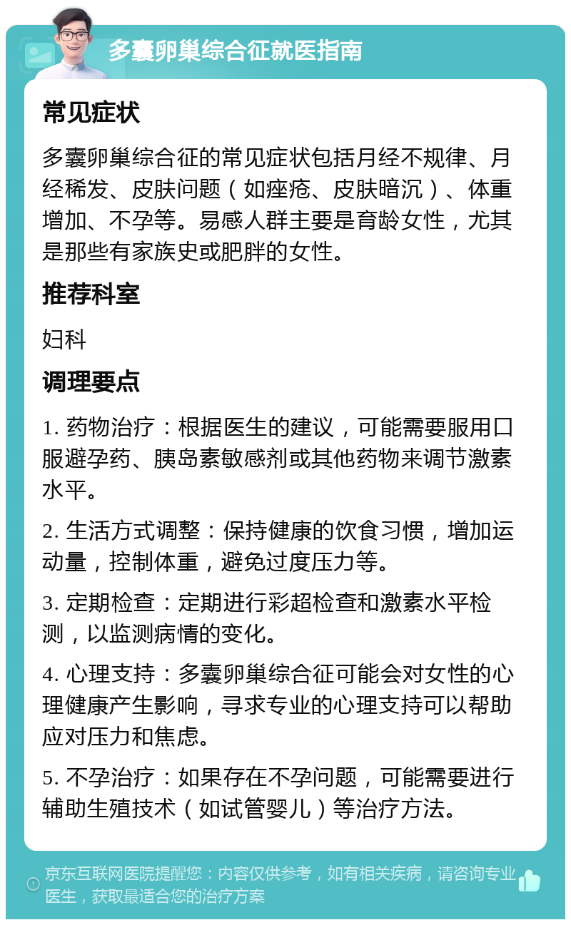 多囊卵巢综合征就医指南 常见症状 多囊卵巢综合征的常见症状包括月经不规律、月经稀发、皮肤问题（如痤疮、皮肤暗沉）、体重增加、不孕等。易感人群主要是育龄女性，尤其是那些有家族史或肥胖的女性。 推荐科室 妇科 调理要点 1. 药物治疗：根据医生的建议，可能需要服用口服避孕药、胰岛素敏感剂或其他药物来调节激素水平。 2. 生活方式调整：保持健康的饮食习惯，增加运动量，控制体重，避免过度压力等。 3. 定期检查：定期进行彩超检查和激素水平检测，以监测病情的变化。 4. 心理支持：多囊卵巢综合征可能会对女性的心理健康产生影响，寻求专业的心理支持可以帮助应对压力和焦虑。 5. 不孕治疗：如果存在不孕问题，可能需要进行辅助生殖技术（如试管婴儿）等治疗方法。