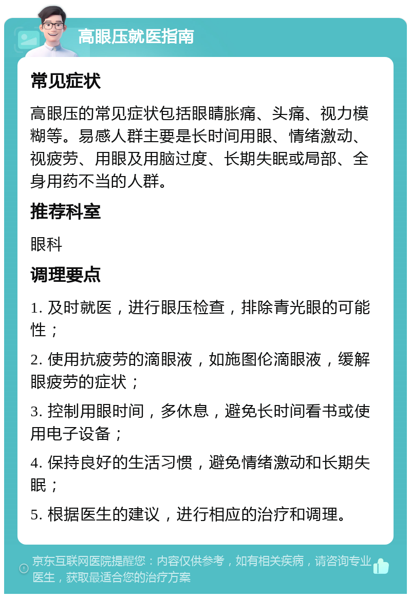 高眼压就医指南 常见症状 高眼压的常见症状包括眼睛胀痛、头痛、视力模糊等。易感人群主要是长时间用眼、情绪激动、视疲劳、用眼及用脑过度、长期失眠或局部、全身用药不当的人群。 推荐科室 眼科 调理要点 1. 及时就医，进行眼压检查，排除青光眼的可能性； 2. 使用抗疲劳的滴眼液，如施图伦滴眼液，缓解眼疲劳的症状； 3. 控制用眼时间，多休息，避免长时间看书或使用电子设备； 4. 保持良好的生活习惯，避免情绪激动和长期失眠； 5. 根据医生的建议，进行相应的治疗和调理。