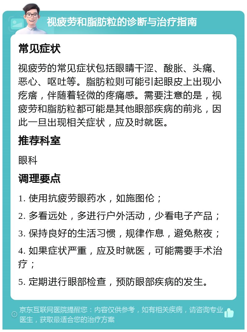 视疲劳和脂肪粒的诊断与治疗指南 常见症状 视疲劳的常见症状包括眼睛干涩、酸胀、头痛、恶心、呕吐等。脂肪粒则可能引起眼皮上出现小疙瘩，伴随着轻微的疼痛感。需要注意的是，视疲劳和脂肪粒都可能是其他眼部疾病的前兆，因此一旦出现相关症状，应及时就医。 推荐科室 眼科 调理要点 1. 使用抗疲劳眼药水，如施图伦； 2. 多看远处，多进行户外活动，少看电子产品； 3. 保持良好的生活习惯，规律作息，避免熬夜； 4. 如果症状严重，应及时就医，可能需要手术治疗； 5. 定期进行眼部检查，预防眼部疾病的发生。