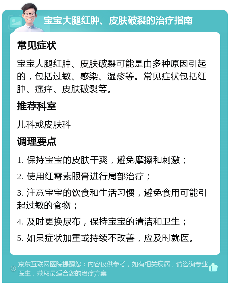 宝宝大腿红肿、皮肤破裂的治疗指南 常见症状 宝宝大腿红肿、皮肤破裂可能是由多种原因引起的，包括过敏、感染、湿疹等。常见症状包括红肿、瘙痒、皮肤破裂等。 推荐科室 儿科或皮肤科 调理要点 1. 保持宝宝的皮肤干爽，避免摩擦和刺激； 2. 使用红霉素眼膏进行局部治疗； 3. 注意宝宝的饮食和生活习惯，避免食用可能引起过敏的食物； 4. 及时更换尿布，保持宝宝的清洁和卫生； 5. 如果症状加重或持续不改善，应及时就医。