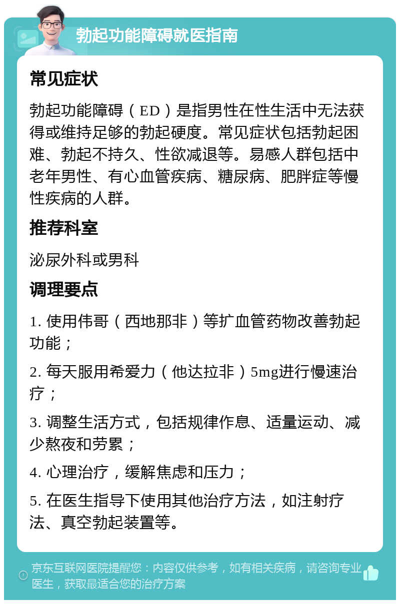 勃起功能障碍就医指南 常见症状 勃起功能障碍（ED）是指男性在性生活中无法获得或维持足够的勃起硬度。常见症状包括勃起困难、勃起不持久、性欲减退等。易感人群包括中老年男性、有心血管疾病、糖尿病、肥胖症等慢性疾病的人群。 推荐科室 泌尿外科或男科 调理要点 1. 使用伟哥（西地那非）等扩血管药物改善勃起功能； 2. 每天服用希爱力（他达拉非）5mg进行慢速治疗； 3. 调整生活方式，包括规律作息、适量运动、减少熬夜和劳累； 4. 心理治疗，缓解焦虑和压力； 5. 在医生指导下使用其他治疗方法，如注射疗法、真空勃起装置等。