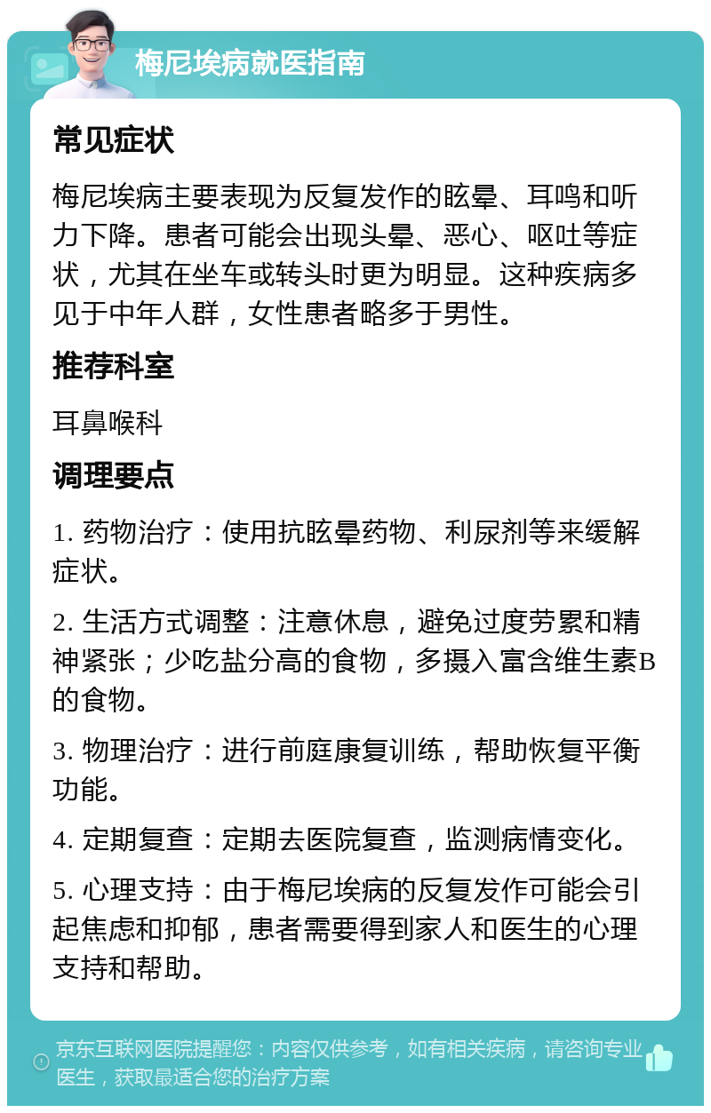 梅尼埃病就医指南 常见症状 梅尼埃病主要表现为反复发作的眩晕、耳鸣和听力下降。患者可能会出现头晕、恶心、呕吐等症状，尤其在坐车或转头时更为明显。这种疾病多见于中年人群，女性患者略多于男性。 推荐科室 耳鼻喉科 调理要点 1. 药物治疗：使用抗眩晕药物、利尿剂等来缓解症状。 2. 生活方式调整：注意休息，避免过度劳累和精神紧张；少吃盐分高的食物，多摄入富含维生素B的食物。 3. 物理治疗：进行前庭康复训练，帮助恢复平衡功能。 4. 定期复查：定期去医院复查，监测病情变化。 5. 心理支持：由于梅尼埃病的反复发作可能会引起焦虑和抑郁，患者需要得到家人和医生的心理支持和帮助。