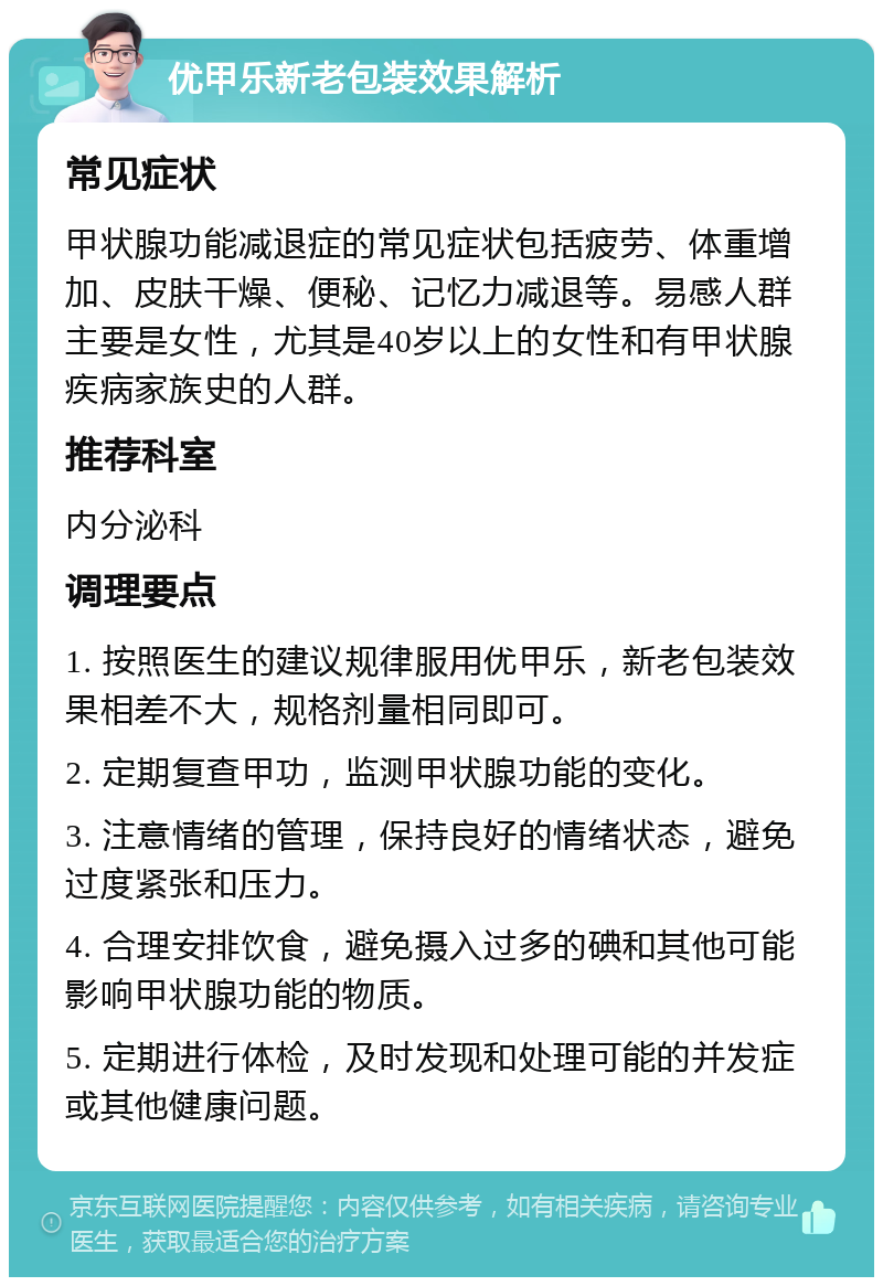 优甲乐新老包装效果解析 常见症状 甲状腺功能减退症的常见症状包括疲劳、体重增加、皮肤干燥、便秘、记忆力减退等。易感人群主要是女性，尤其是40岁以上的女性和有甲状腺疾病家族史的人群。 推荐科室 内分泌科 调理要点 1. 按照医生的建议规律服用优甲乐，新老包装效果相差不大，规格剂量相同即可。 2. 定期复查甲功，监测甲状腺功能的变化。 3. 注意情绪的管理，保持良好的情绪状态，避免过度紧张和压力。 4. 合理安排饮食，避免摄入过多的碘和其他可能影响甲状腺功能的物质。 5. 定期进行体检，及时发现和处理可能的并发症或其他健康问题。