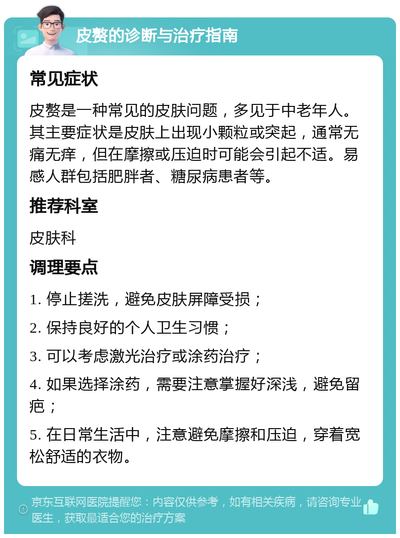 皮赘的诊断与治疗指南 常见症状 皮赘是一种常见的皮肤问题，多见于中老年人。其主要症状是皮肤上出现小颗粒或突起，通常无痛无痒，但在摩擦或压迫时可能会引起不适。易感人群包括肥胖者、糖尿病患者等。 推荐科室 皮肤科 调理要点 1. 停止搓洗，避免皮肤屏障受损； 2. 保持良好的个人卫生习惯； 3. 可以考虑激光治疗或涂药治疗； 4. 如果选择涂药，需要注意掌握好深浅，避免留疤； 5. 在日常生活中，注意避免摩擦和压迫，穿着宽松舒适的衣物。