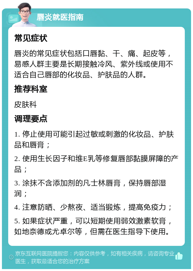 唇炎就医指南 常见症状 唇炎的常见症状包括口唇黏、干、痛、起皮等，易感人群主要是长期接触冷风、紫外线或使用不适合自己唇部的化妆品、护肤品的人群。 推荐科室 皮肤科 调理要点 1. 停止使用可能引起过敏或刺激的化妆品、护肤品和唇膏； 2. 使用生长因子和维E乳等修复唇部黏膜屏障的产品； 3. 涂抹不含添加剂的凡士林唇膏，保持唇部湿润； 4. 注意防晒、少熬夜、适当锻炼，提高免疫力； 5. 如果症状严重，可以短期使用弱效激素软膏，如地奈德或尤卓尔等，但需在医生指导下使用。