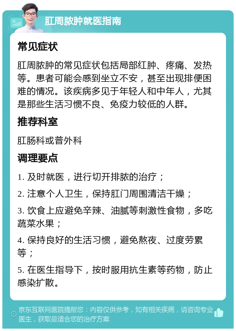 肛周脓肿就医指南 常见症状 肛周脓肿的常见症状包括局部红肿、疼痛、发热等。患者可能会感到坐立不安，甚至出现排便困难的情况。该疾病多见于年轻人和中年人，尤其是那些生活习惯不良、免疫力较低的人群。 推荐科室 肛肠科或普外科 调理要点 1. 及时就医，进行切开排脓的治疗； 2. 注意个人卫生，保持肛门周围清洁干燥； 3. 饮食上应避免辛辣、油腻等刺激性食物，多吃蔬菜水果； 4. 保持良好的生活习惯，避免熬夜、过度劳累等； 5. 在医生指导下，按时服用抗生素等药物，防止感染扩散。