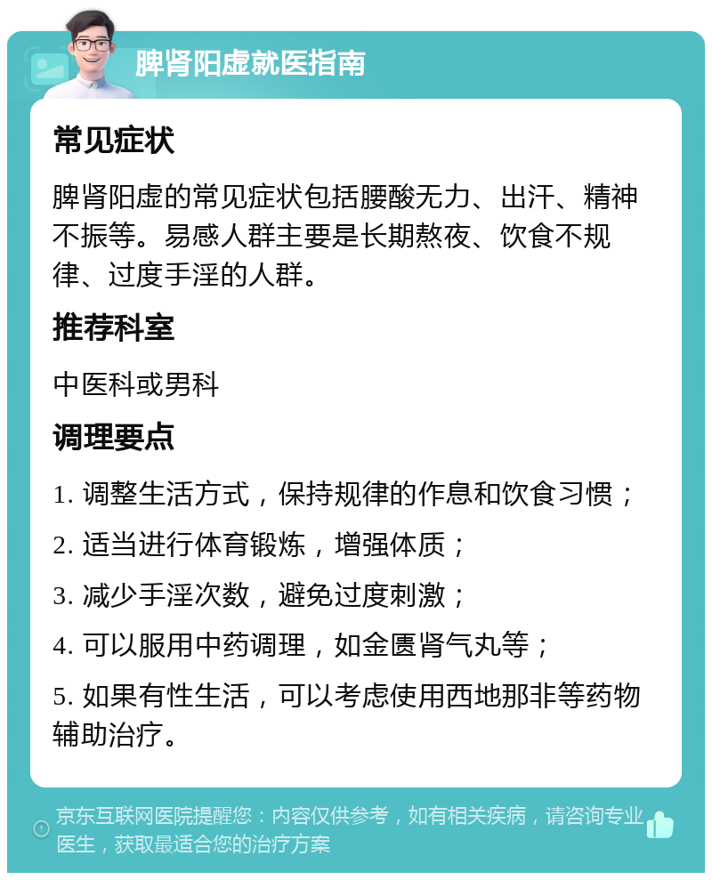 脾肾阳虚就医指南 常见症状 脾肾阳虚的常见症状包括腰酸无力、出汗、精神不振等。易感人群主要是长期熬夜、饮食不规律、过度手淫的人群。 推荐科室 中医科或男科 调理要点 1. 调整生活方式，保持规律的作息和饮食习惯； 2. 适当进行体育锻炼，增强体质； 3. 减少手淫次数，避免过度刺激； 4. 可以服用中药调理，如金匮肾气丸等； 5. 如果有性生活，可以考虑使用西地那非等药物辅助治疗。