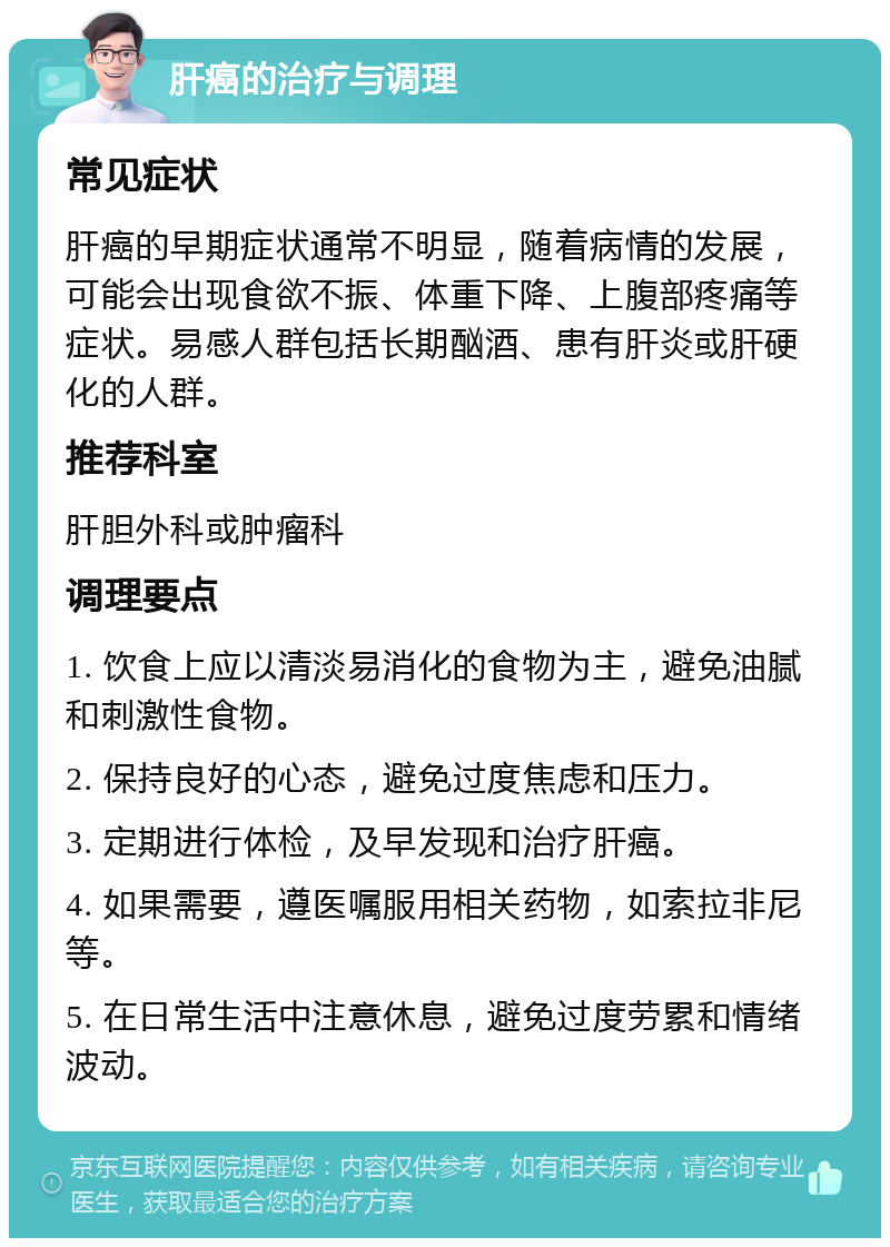 肝癌的治疗与调理 常见症状 肝癌的早期症状通常不明显，随着病情的发展，可能会出现食欲不振、体重下降、上腹部疼痛等症状。易感人群包括长期酗酒、患有肝炎或肝硬化的人群。 推荐科室 肝胆外科或肿瘤科 调理要点 1. 饮食上应以清淡易消化的食物为主，避免油腻和刺激性食物。 2. 保持良好的心态，避免过度焦虑和压力。 3. 定期进行体检，及早发现和治疗肝癌。 4. 如果需要，遵医嘱服用相关药物，如索拉非尼等。 5. 在日常生活中注意休息，避免过度劳累和情绪波动。