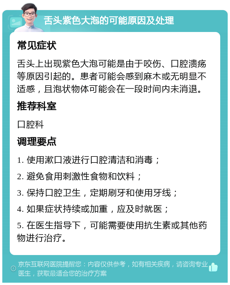 舌头紫色大泡的可能原因及处理 常见症状 舌头上出现紫色大泡可能是由于咬伤、口腔溃疡等原因引起的。患者可能会感到麻木或无明显不适感，且泡状物体可能会在一段时间内未消退。 推荐科室 口腔科 调理要点 1. 使用漱口液进行口腔清洁和消毒； 2. 避免食用刺激性食物和饮料； 3. 保持口腔卫生，定期刷牙和使用牙线； 4. 如果症状持续或加重，应及时就医； 5. 在医生指导下，可能需要使用抗生素或其他药物进行治疗。