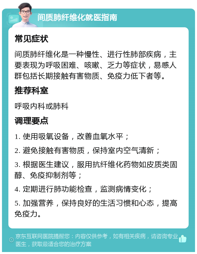 间质肺纤维化就医指南 常见症状 间质肺纤维化是一种慢性、进行性肺部疾病，主要表现为呼吸困难、咳嗽、乏力等症状，易感人群包括长期接触有害物质、免疫力低下者等。 推荐科室 呼吸内科或肺科 调理要点 1. 使用吸氧设备，改善血氧水平； 2. 避免接触有害物质，保持室内空气清新； 3. 根据医生建议，服用抗纤维化药物如皮质类固醇、免疫抑制剂等； 4. 定期进行肺功能检查，监测病情变化； 5. 加强营养，保持良好的生活习惯和心态，提高免疫力。