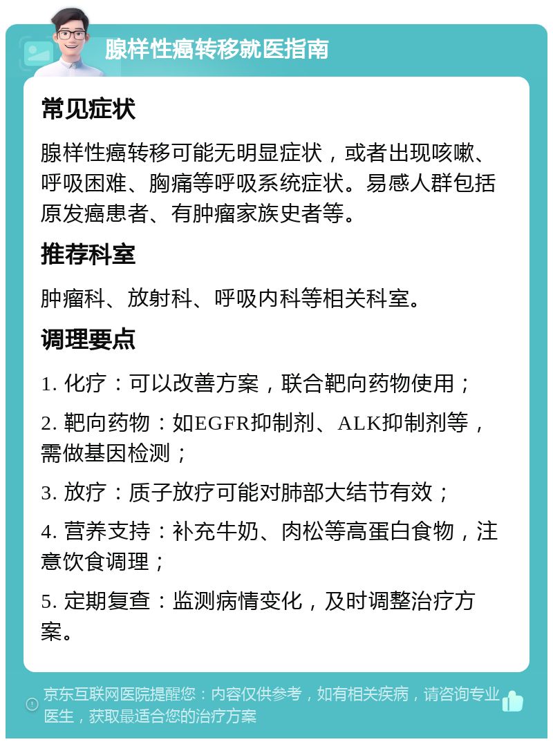 腺样性癌转移就医指南 常见症状 腺样性癌转移可能无明显症状，或者出现咳嗽、呼吸困难、胸痛等呼吸系统症状。易感人群包括原发癌患者、有肿瘤家族史者等。 推荐科室 肿瘤科、放射科、呼吸内科等相关科室。 调理要点 1. 化疗：可以改善方案，联合靶向药物使用； 2. 靶向药物：如EGFR抑制剂、ALK抑制剂等，需做基因检测； 3. 放疗：质子放疗可能对肺部大结节有效； 4. 营养支持：补充牛奶、肉松等高蛋白食物，注意饮食调理； 5. 定期复查：监测病情变化，及时调整治疗方案。