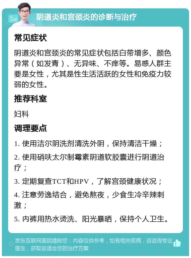 阴道炎和宫颈炎的诊断与治疗 常见症状 阴道炎和宫颈炎的常见症状包括白带增多、颜色异常（如发青）、无异味、不痒等。易感人群主要是女性，尤其是性生活活跃的女性和免疫力较弱的女性。 推荐科室 妇科 调理要点 1. 使用洁尔阴洗剂清洗外阴，保持清洁干燥； 2. 使用硝呋太尔制霉素阴道软胶囊进行阴道治疗； 3. 定期复查TCT和HPV，了解宫颈健康状况； 4. 注意劳逸结合，避免熬夜，少食生冷辛辣刺激； 5. 内裤用热水烫洗、阳光暴晒，保持个人卫生。