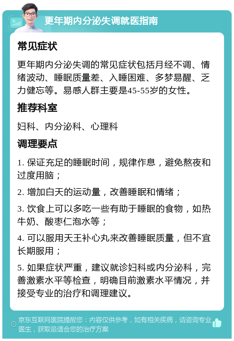 更年期内分泌失调就医指南 常见症状 更年期内分泌失调的常见症状包括月经不调、情绪波动、睡眠质量差、入睡困难、多梦易醒、乏力健忘等。易感人群主要是45-55岁的女性。 推荐科室 妇科、内分泌科、心理科 调理要点 1. 保证充足的睡眠时间，规律作息，避免熬夜和过度用脑； 2. 增加白天的运动量，改善睡眠和情绪； 3. 饮食上可以多吃一些有助于睡眠的食物，如热牛奶、酸枣仁泡水等； 4. 可以服用天王补心丸来改善睡眠质量，但不宜长期服用； 5. 如果症状严重，建议就诊妇科或内分泌科，完善激素水平等检查，明确目前激素水平情况，并接受专业的治疗和调理建议。