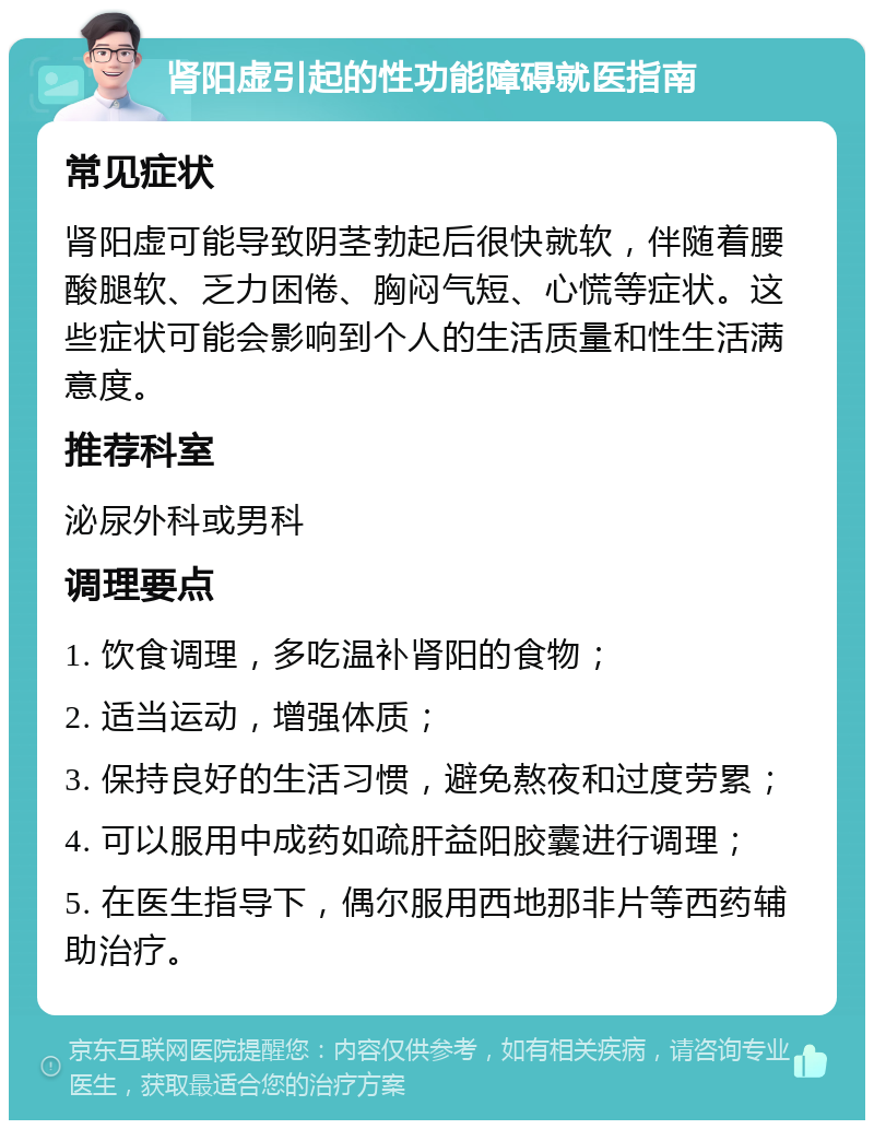 肾阳虚引起的性功能障碍就医指南 常见症状 肾阳虚可能导致阴茎勃起后很快就软，伴随着腰酸腿软、乏力困倦、胸闷气短、心慌等症状。这些症状可能会影响到个人的生活质量和性生活满意度。 推荐科室 泌尿外科或男科 调理要点 1. 饮食调理，多吃温补肾阳的食物； 2. 适当运动，增强体质； 3. 保持良好的生活习惯，避免熬夜和过度劳累； 4. 可以服用中成药如疏肝益阳胶囊进行调理； 5. 在医生指导下，偶尔服用西地那非片等西药辅助治疗。