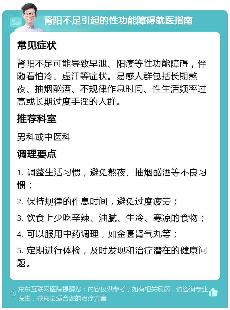 肾阳不足引起的性功能障碍就医指南 常见症状 肾阳不足可能导致早泄、阳痿等性功能障碍，伴随着怕冷、虚汗等症状。易感人群包括长期熬夜、抽烟酗酒、不规律作息时间、性生活频率过高或长期过度手淫的人群。 推荐科室 男科或中医科 调理要点 1. 调整生活习惯，避免熬夜、抽烟酗酒等不良习惯； 2. 保持规律的作息时间，避免过度疲劳； 3. 饮食上少吃辛辣、油腻、生冷、寒凉的食物； 4. 可以服用中药调理，如金匮肾气丸等； 5. 定期进行体检，及时发现和治疗潜在的健康问题。