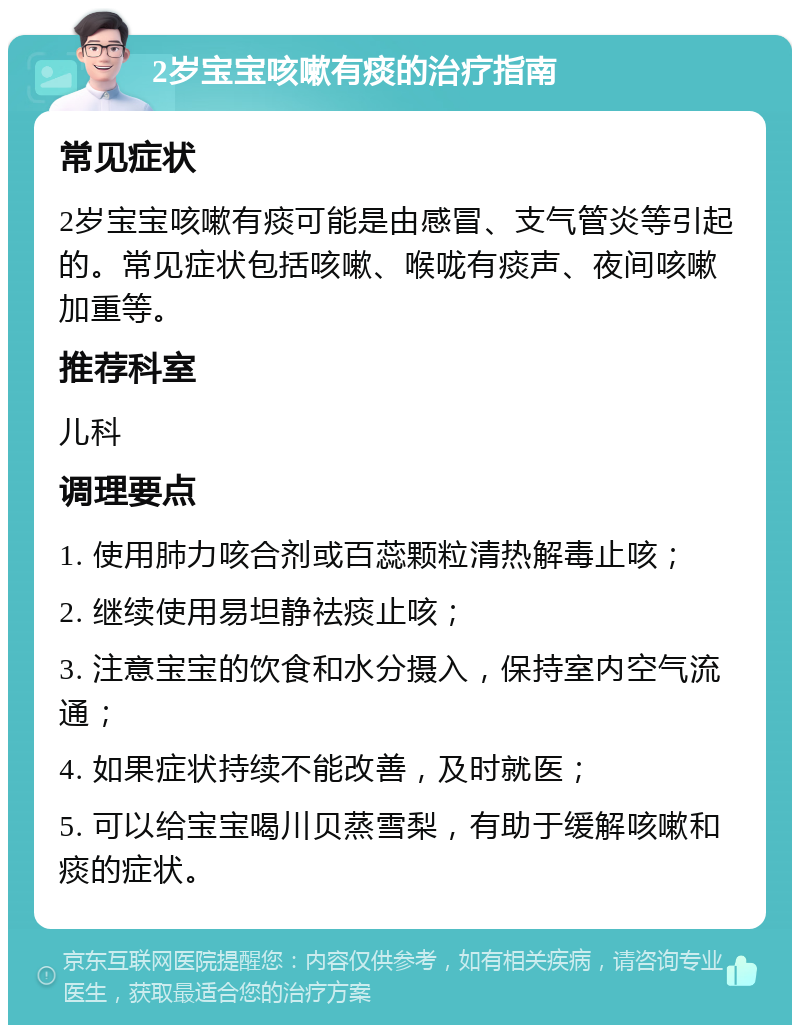 2岁宝宝咳嗽有痰的治疗指南 常见症状 2岁宝宝咳嗽有痰可能是由感冒、支气管炎等引起的。常见症状包括咳嗽、喉咙有痰声、夜间咳嗽加重等。 推荐科室 儿科 调理要点 1. 使用肺力咳合剂或百蕊颗粒清热解毒止咳； 2. 继续使用易坦静祛痰止咳； 3. 注意宝宝的饮食和水分摄入，保持室内空气流通； 4. 如果症状持续不能改善，及时就医； 5. 可以给宝宝喝川贝蒸雪梨，有助于缓解咳嗽和痰的症状。