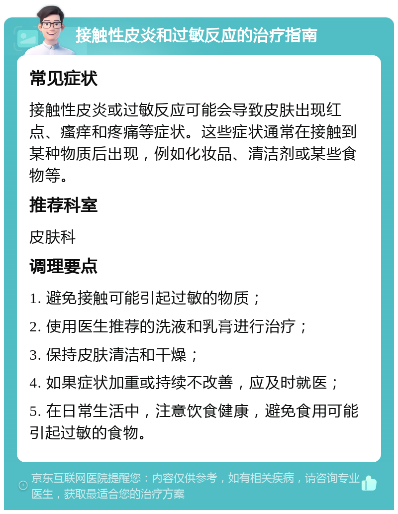 接触性皮炎和过敏反应的治疗指南 常见症状 接触性皮炎或过敏反应可能会导致皮肤出现红点、瘙痒和疼痛等症状。这些症状通常在接触到某种物质后出现，例如化妆品、清洁剂或某些食物等。 推荐科室 皮肤科 调理要点 1. 避免接触可能引起过敏的物质； 2. 使用医生推荐的洗液和乳膏进行治疗； 3. 保持皮肤清洁和干燥； 4. 如果症状加重或持续不改善，应及时就医； 5. 在日常生活中，注意饮食健康，避免食用可能引起过敏的食物。