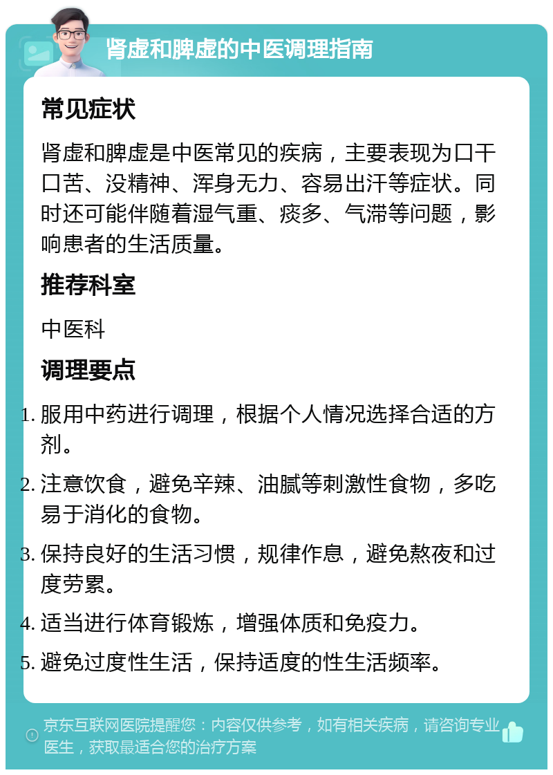 肾虚和脾虚的中医调理指南 常见症状 肾虚和脾虚是中医常见的疾病，主要表现为口干口苦、没精神、浑身无力、容易出汗等症状。同时还可能伴随着湿气重、痰多、气滞等问题，影响患者的生活质量。 推荐科室 中医科 调理要点 服用中药进行调理，根据个人情况选择合适的方剂。 注意饮食，避免辛辣、油腻等刺激性食物，多吃易于消化的食物。 保持良好的生活习惯，规律作息，避免熬夜和过度劳累。 适当进行体育锻炼，增强体质和免疫力。 避免过度性生活，保持适度的性生活频率。