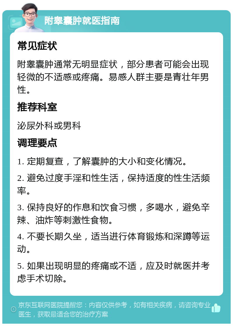 附睾囊肿就医指南 常见症状 附睾囊肿通常无明显症状，部分患者可能会出现轻微的不适感或疼痛。易感人群主要是青壮年男性。 推荐科室 泌尿外科或男科 调理要点 1. 定期复查，了解囊肿的大小和变化情况。 2. 避免过度手淫和性生活，保持适度的性生活频率。 3. 保持良好的作息和饮食习惯，多喝水，避免辛辣、油炸等刺激性食物。 4. 不要长期久坐，适当进行体育锻炼和深蹲等运动。 5. 如果出现明显的疼痛或不适，应及时就医并考虑手术切除。