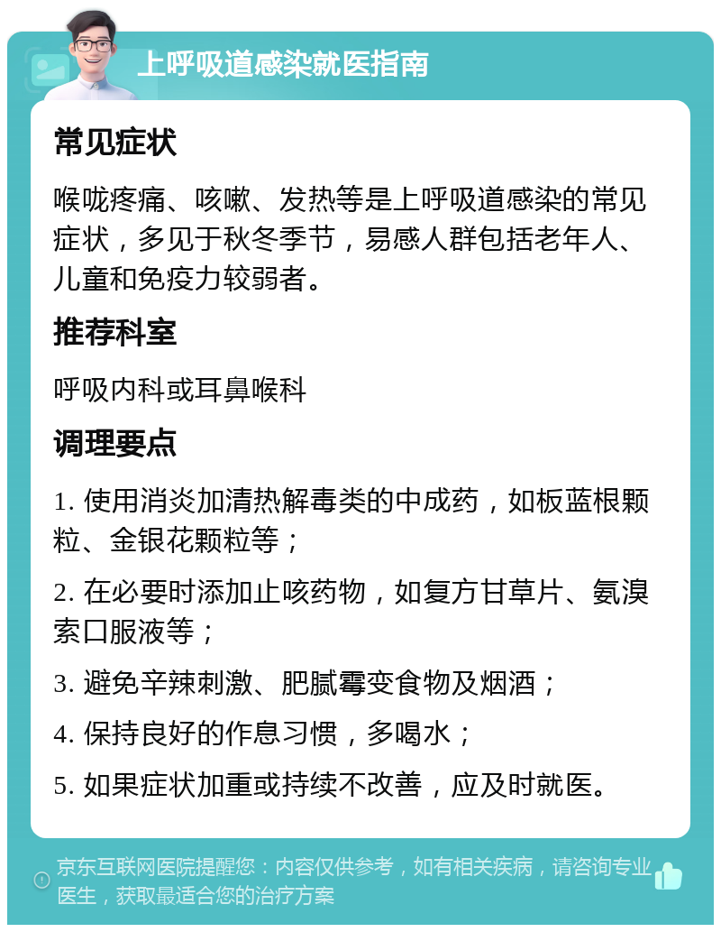 上呼吸道感染就医指南 常见症状 喉咙疼痛、咳嗽、发热等是上呼吸道感染的常见症状，多见于秋冬季节，易感人群包括老年人、儿童和免疫力较弱者。 推荐科室 呼吸内科或耳鼻喉科 调理要点 1. 使用消炎加清热解毒类的中成药，如板蓝根颗粒、金银花颗粒等； 2. 在必要时添加止咳药物，如复方甘草片、氨溴索口服液等； 3. 避免辛辣刺激、肥腻霉变食物及烟酒； 4. 保持良好的作息习惯，多喝水； 5. 如果症状加重或持续不改善，应及时就医。