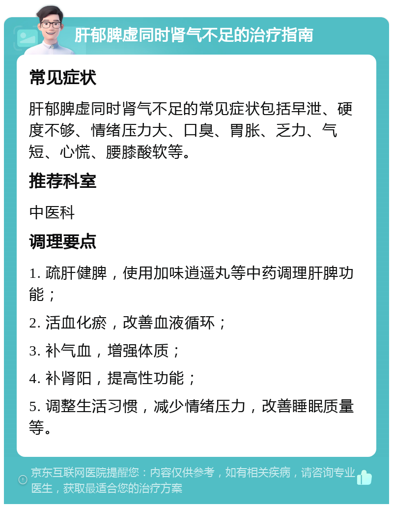 肝郁脾虚同时肾气不足的治疗指南 常见症状 肝郁脾虚同时肾气不足的常见症状包括早泄、硬度不够、情绪压力大、口臭、胃胀、乏力、气短、心慌、腰膝酸软等。 推荐科室 中医科 调理要点 1. 疏肝健脾，使用加味逍遥丸等中药调理肝脾功能； 2. 活血化瘀，改善血液循环； 3. 补气血，增强体质； 4. 补肾阳，提高性功能； 5. 调整生活习惯，减少情绪压力，改善睡眠质量等。