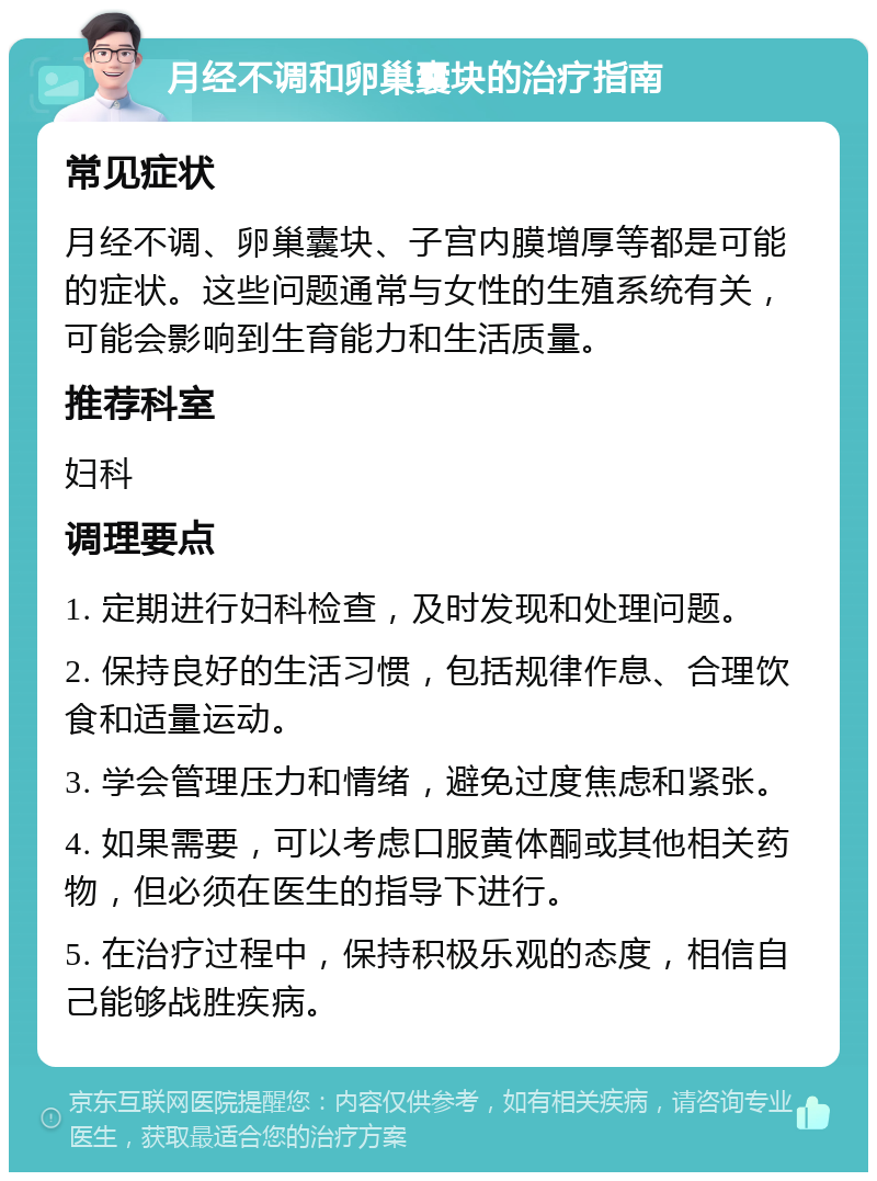 月经不调和卵巢囊块的治疗指南 常见症状 月经不调、卵巢囊块、子宫内膜增厚等都是可能的症状。这些问题通常与女性的生殖系统有关，可能会影响到生育能力和生活质量。 推荐科室 妇科 调理要点 1. 定期进行妇科检查，及时发现和处理问题。 2. 保持良好的生活习惯，包括规律作息、合理饮食和适量运动。 3. 学会管理压力和情绪，避免过度焦虑和紧张。 4. 如果需要，可以考虑口服黄体酮或其他相关药物，但必须在医生的指导下进行。 5. 在治疗过程中，保持积极乐观的态度，相信自己能够战胜疾病。