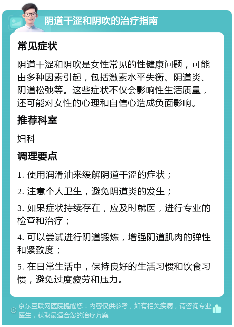 阴道干涩和阴吹的治疗指南 常见症状 阴道干涩和阴吹是女性常见的性健康问题，可能由多种因素引起，包括激素水平失衡、阴道炎、阴道松弛等。这些症状不仅会影响性生活质量，还可能对女性的心理和自信心造成负面影响。 推荐科室 妇科 调理要点 1. 使用润滑油来缓解阴道干涩的症状； 2. 注意个人卫生，避免阴道炎的发生； 3. 如果症状持续存在，应及时就医，进行专业的检查和治疗； 4. 可以尝试进行阴道锻炼，增强阴道肌肉的弹性和紧致度； 5. 在日常生活中，保持良好的生活习惯和饮食习惯，避免过度疲劳和压力。