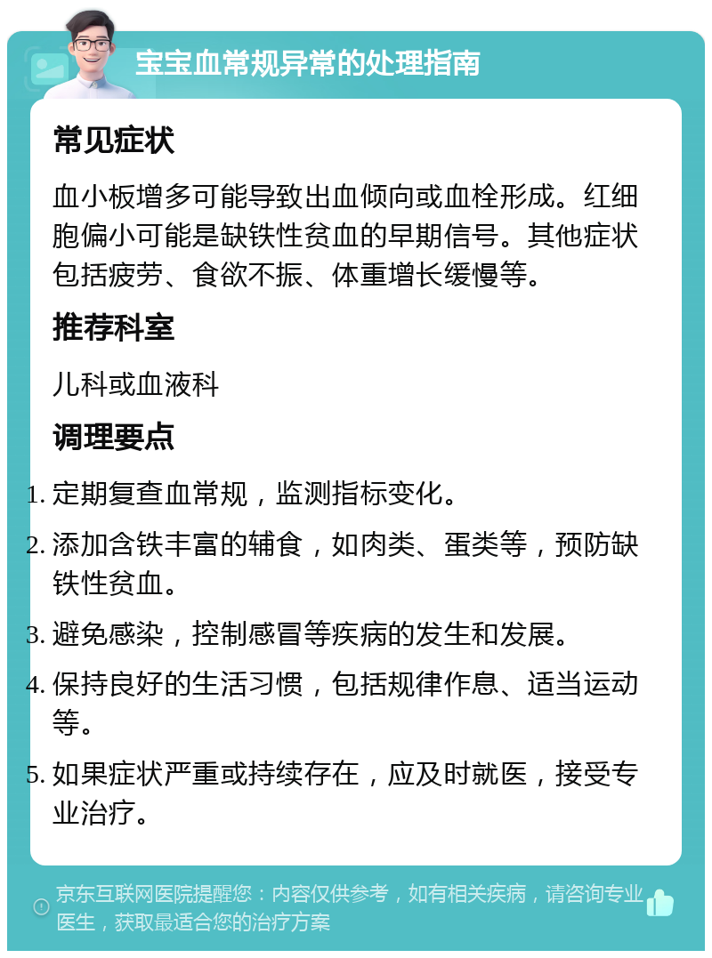 宝宝血常规异常的处理指南 常见症状 血小板增多可能导致出血倾向或血栓形成。红细胞偏小可能是缺铁性贫血的早期信号。其他症状包括疲劳、食欲不振、体重增长缓慢等。 推荐科室 儿科或血液科 调理要点 定期复查血常规，监测指标变化。 添加含铁丰富的辅食，如肉类、蛋类等，预防缺铁性贫血。 避免感染，控制感冒等疾病的发生和发展。 保持良好的生活习惯，包括规律作息、适当运动等。 如果症状严重或持续存在，应及时就医，接受专业治疗。