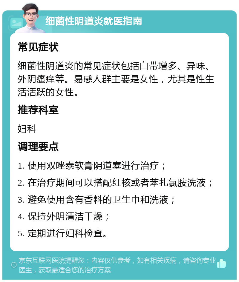 细菌性阴道炎就医指南 常见症状 细菌性阴道炎的常见症状包括白带增多、异味、外阴瘙痒等。易感人群主要是女性，尤其是性生活活跃的女性。 推荐科室 妇科 调理要点 1. 使用双唑泰软膏阴道塞进行治疗； 2. 在治疗期间可以搭配红核或者苯扎氯胺洗液； 3. 避免使用含有香料的卫生巾和洗液； 4. 保持外阴清洁干燥； 5. 定期进行妇科检查。