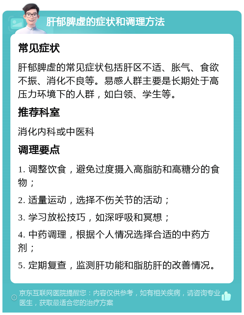 肝郁脾虚的症状和调理方法 常见症状 肝郁脾虚的常见症状包括肝区不适、胀气、食欲不振、消化不良等。易感人群主要是长期处于高压力环境下的人群，如白领、学生等。 推荐科室 消化内科或中医科 调理要点 1. 调整饮食，避免过度摄入高脂肪和高糖分的食物； 2. 适量运动，选择不伤关节的活动； 3. 学习放松技巧，如深呼吸和冥想； 4. 中药调理，根据个人情况选择合适的中药方剂； 5. 定期复查，监测肝功能和脂肪肝的改善情况。