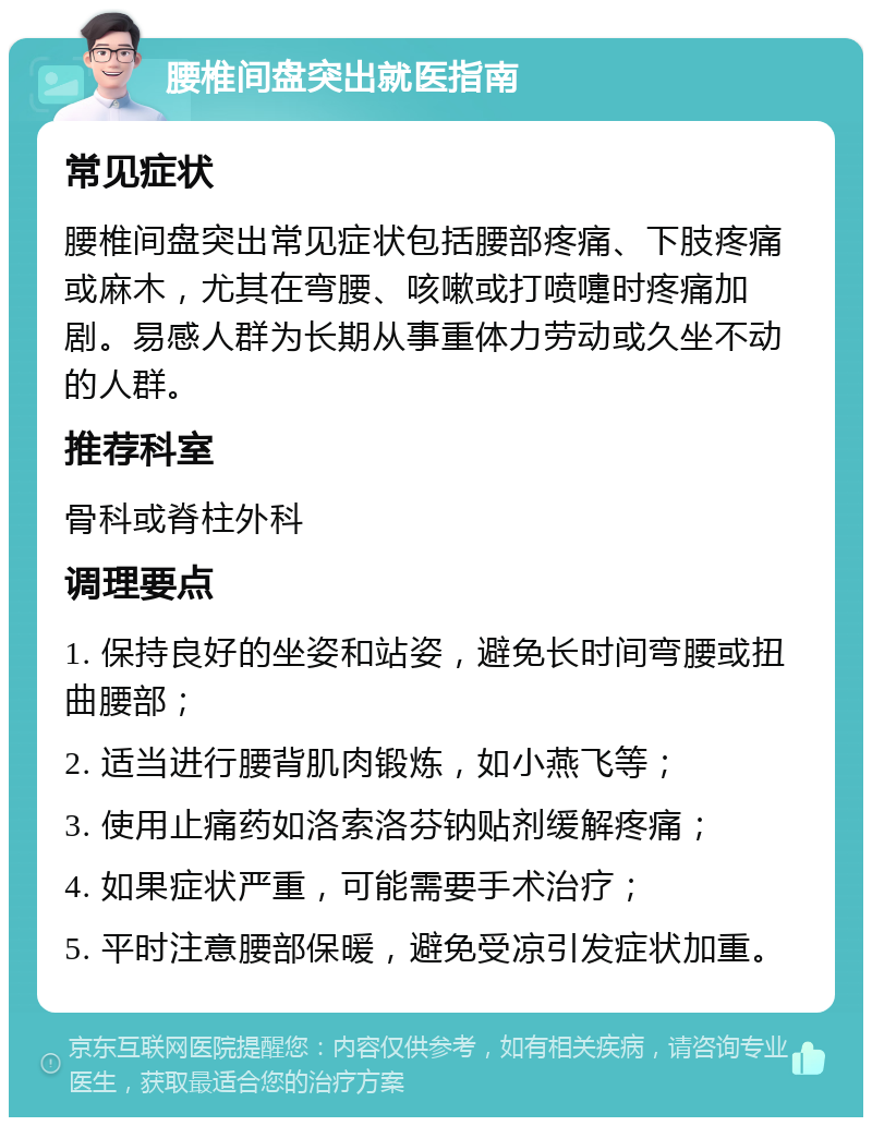 腰椎间盘突出就医指南 常见症状 腰椎间盘突出常见症状包括腰部疼痛、下肢疼痛或麻木，尤其在弯腰、咳嗽或打喷嚏时疼痛加剧。易感人群为长期从事重体力劳动或久坐不动的人群。 推荐科室 骨科或脊柱外科 调理要点 1. 保持良好的坐姿和站姿，避免长时间弯腰或扭曲腰部； 2. 适当进行腰背肌肉锻炼，如小燕飞等； 3. 使用止痛药如洛索洛芬钠贴剂缓解疼痛； 4. 如果症状严重，可能需要手术治疗； 5. 平时注意腰部保暖，避免受凉引发症状加重。