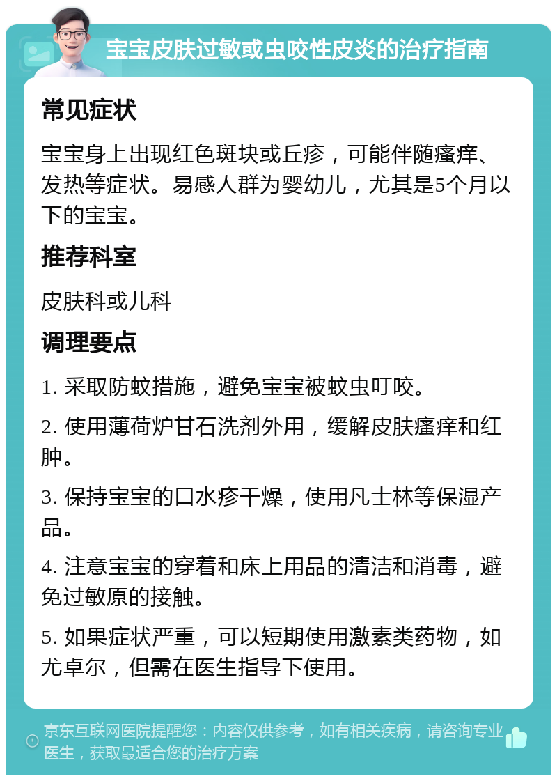 宝宝皮肤过敏或虫咬性皮炎的治疗指南 常见症状 宝宝身上出现红色斑块或丘疹，可能伴随瘙痒、发热等症状。易感人群为婴幼儿，尤其是5个月以下的宝宝。 推荐科室 皮肤科或儿科 调理要点 1. 采取防蚊措施，避免宝宝被蚊虫叮咬。 2. 使用薄荷炉甘石洗剂外用，缓解皮肤瘙痒和红肿。 3. 保持宝宝的口水疹干燥，使用凡士林等保湿产品。 4. 注意宝宝的穿着和床上用品的清洁和消毒，避免过敏原的接触。 5. 如果症状严重，可以短期使用激素类药物，如尤卓尔，但需在医生指导下使用。