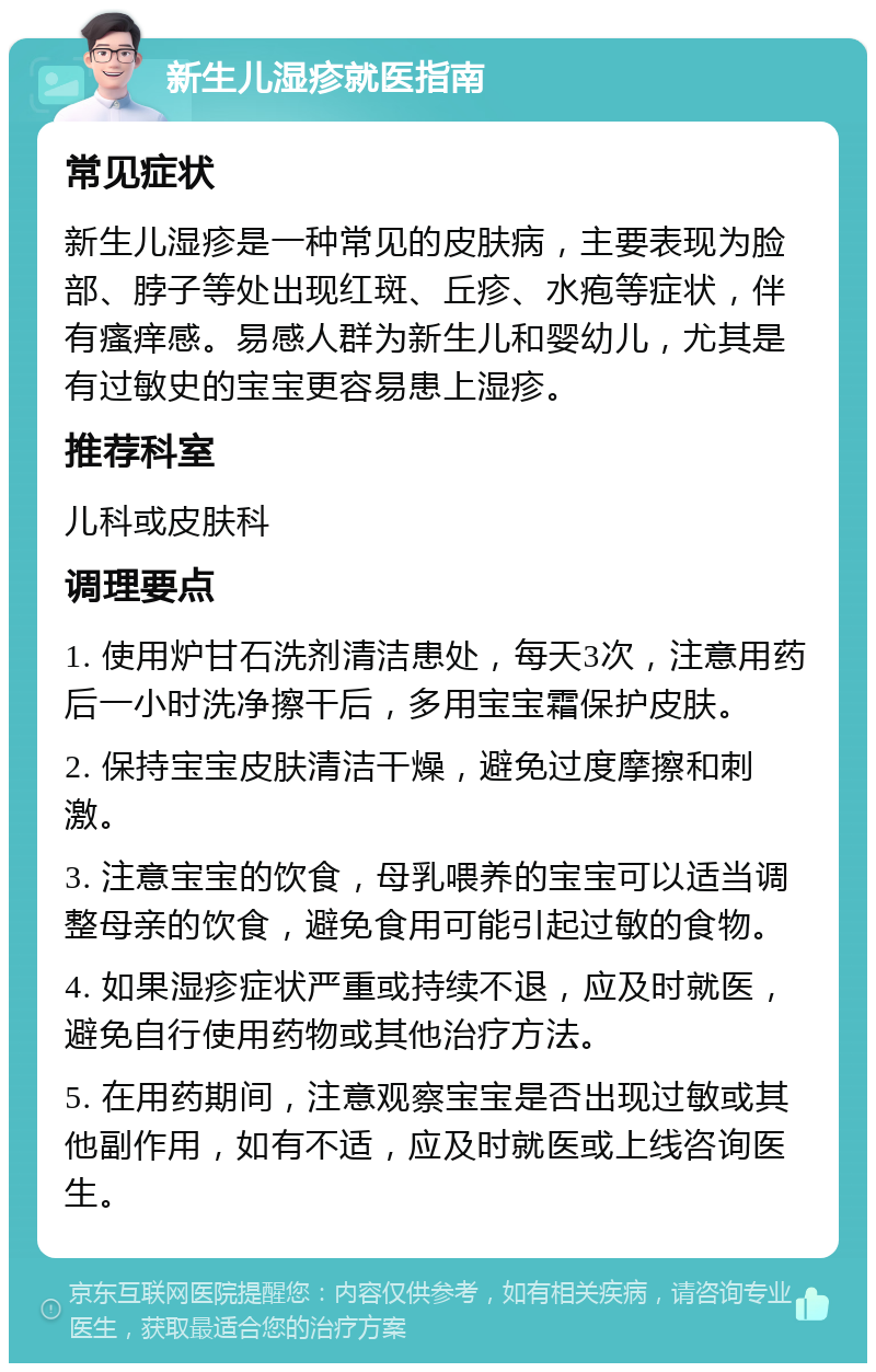 新生儿湿疹就医指南 常见症状 新生儿湿疹是一种常见的皮肤病，主要表现为脸部、脖子等处出现红斑、丘疹、水疱等症状，伴有瘙痒感。易感人群为新生儿和婴幼儿，尤其是有过敏史的宝宝更容易患上湿疹。 推荐科室 儿科或皮肤科 调理要点 1. 使用炉甘石洗剂清洁患处，每天3次，注意用药后一小时洗净擦干后，多用宝宝霜保护皮肤。 2. 保持宝宝皮肤清洁干燥，避免过度摩擦和刺激。 3. 注意宝宝的饮食，母乳喂养的宝宝可以适当调整母亲的饮食，避免食用可能引起过敏的食物。 4. 如果湿疹症状严重或持续不退，应及时就医，避免自行使用药物或其他治疗方法。 5. 在用药期间，注意观察宝宝是否出现过敏或其他副作用，如有不适，应及时就医或上线咨询医生。