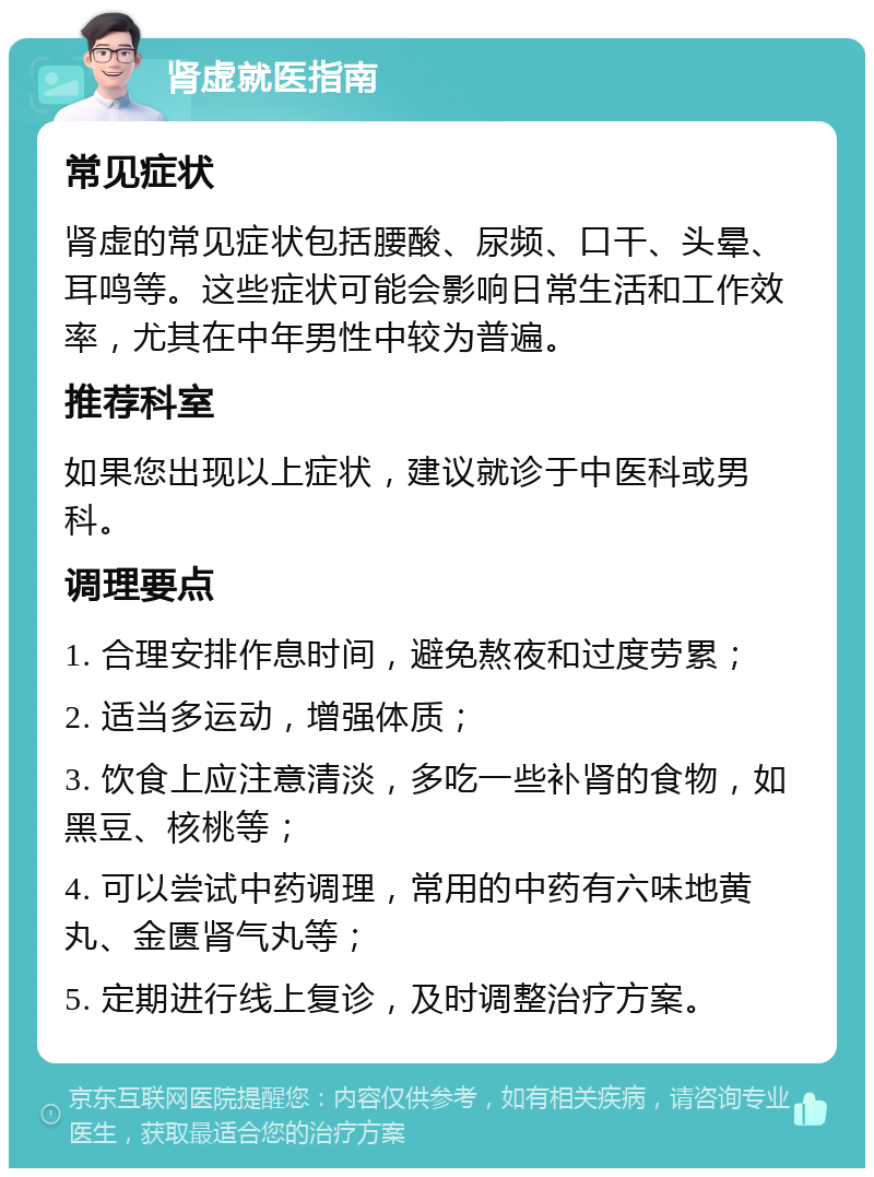 肾虚就医指南 常见症状 肾虚的常见症状包括腰酸、尿频、口干、头晕、耳鸣等。这些症状可能会影响日常生活和工作效率，尤其在中年男性中较为普遍。 推荐科室 如果您出现以上症状，建议就诊于中医科或男科。 调理要点 1. 合理安排作息时间，避免熬夜和过度劳累； 2. 适当多运动，增强体质； 3. 饮食上应注意清淡，多吃一些补肾的食物，如黑豆、核桃等； 4. 可以尝试中药调理，常用的中药有六味地黄丸、金匮肾气丸等； 5. 定期进行线上复诊，及时调整治疗方案。