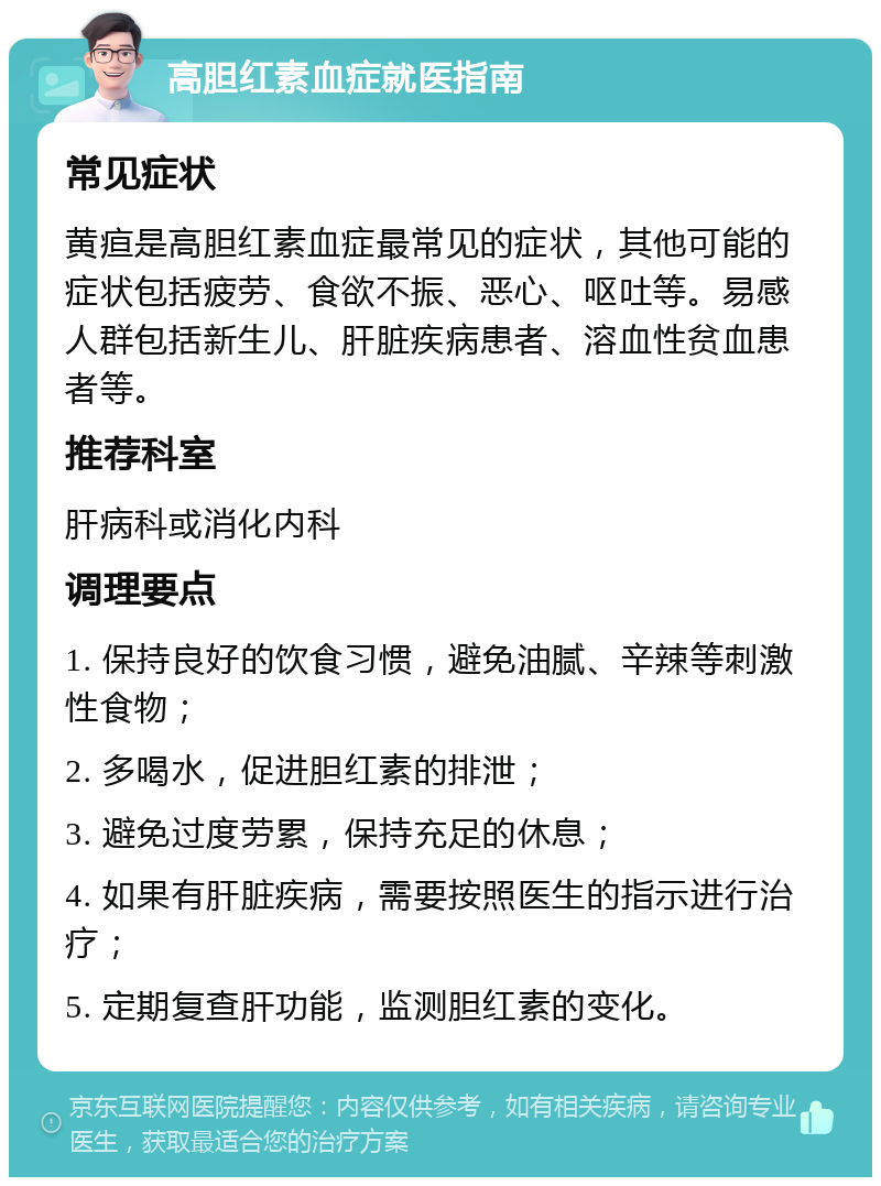 高胆红素血症就医指南 常见症状 黄疸是高胆红素血症最常见的症状，其他可能的症状包括疲劳、食欲不振、恶心、呕吐等。易感人群包括新生儿、肝脏疾病患者、溶血性贫血患者等。 推荐科室 肝病科或消化内科 调理要点 1. 保持良好的饮食习惯，避免油腻、辛辣等刺激性食物； 2. 多喝水，促进胆红素的排泄； 3. 避免过度劳累，保持充足的休息； 4. 如果有肝脏疾病，需要按照医生的指示进行治疗； 5. 定期复查肝功能，监测胆红素的变化。