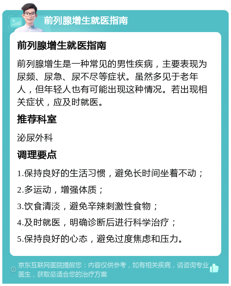 前列腺增生就医指南 前列腺增生就医指南 前列腺增生是一种常见的男性疾病，主要表现为尿频、尿急、尿不尽等症状。虽然多见于老年人，但年轻人也有可能出现这种情况。若出现相关症状，应及时就医。 推荐科室 泌尿外科 调理要点 1.保持良好的生活习惯，避免长时间坐着不动； 2.多运动，增强体质； 3.饮食清淡，避免辛辣刺激性食物； 4.及时就医，明确诊断后进行科学治疗； 5.保持良好的心态，避免过度焦虑和压力。