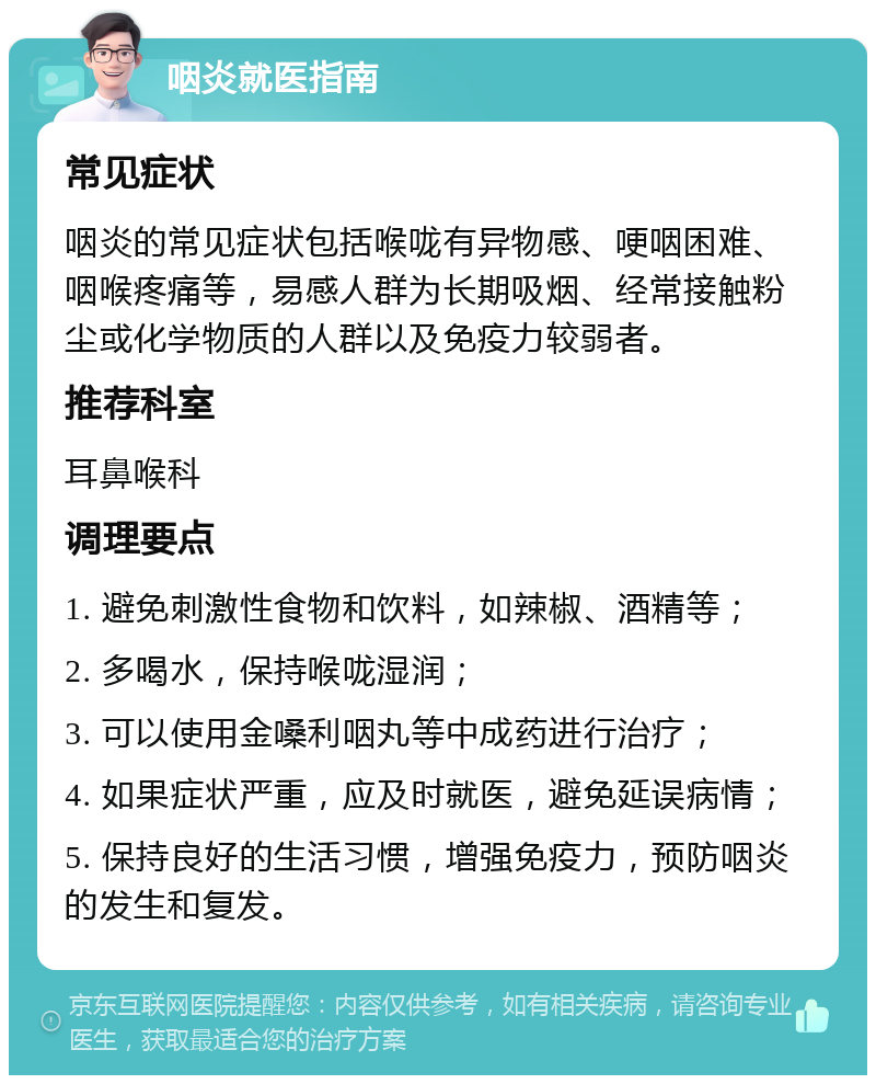 咽炎就医指南 常见症状 咽炎的常见症状包括喉咙有异物感、哽咽困难、咽喉疼痛等，易感人群为长期吸烟、经常接触粉尘或化学物质的人群以及免疫力较弱者。 推荐科室 耳鼻喉科 调理要点 1. 避免刺激性食物和饮料，如辣椒、酒精等； 2. 多喝水，保持喉咙湿润； 3. 可以使用金嗓利咽丸等中成药进行治疗； 4. 如果症状严重，应及时就医，避免延误病情； 5. 保持良好的生活习惯，增强免疫力，预防咽炎的发生和复发。