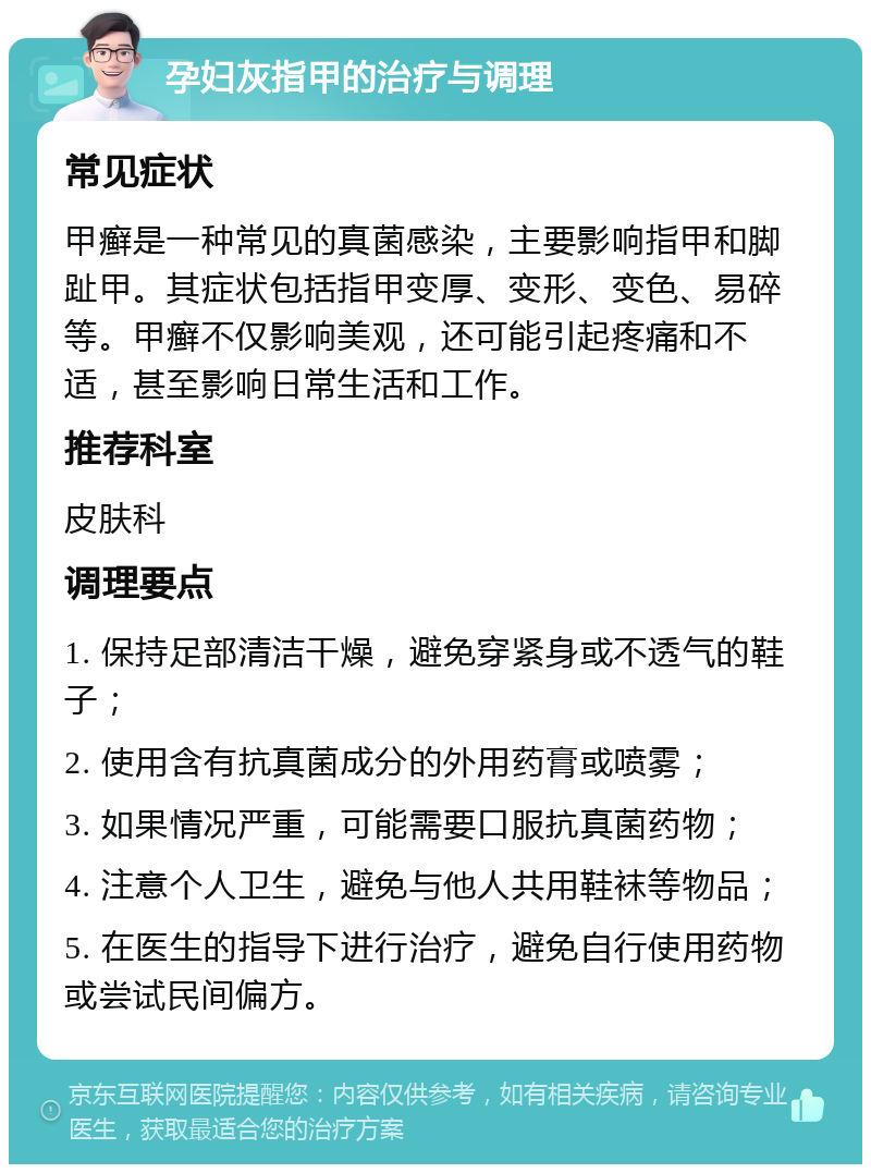 孕妇灰指甲的治疗与调理 常见症状 甲癣是一种常见的真菌感染，主要影响指甲和脚趾甲。其症状包括指甲变厚、变形、变色、易碎等。甲癣不仅影响美观，还可能引起疼痛和不适，甚至影响日常生活和工作。 推荐科室 皮肤科 调理要点 1. 保持足部清洁干燥，避免穿紧身或不透气的鞋子； 2. 使用含有抗真菌成分的外用药膏或喷雾； 3. 如果情况严重，可能需要口服抗真菌药物； 4. 注意个人卫生，避免与他人共用鞋袜等物品； 5. 在医生的指导下进行治疗，避免自行使用药物或尝试民间偏方。