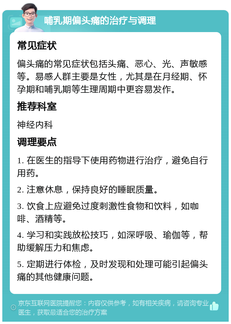 哺乳期偏头痛的治疗与调理 常见症状 偏头痛的常见症状包括头痛、恶心、光、声敏感等。易感人群主要是女性，尤其是在月经期、怀孕期和哺乳期等生理周期中更容易发作。 推荐科室 神经内科 调理要点 1. 在医生的指导下使用药物进行治疗，避免自行用药。 2. 注意休息，保持良好的睡眠质量。 3. 饮食上应避免过度刺激性食物和饮料，如咖啡、酒精等。 4. 学习和实践放松技巧，如深呼吸、瑜伽等，帮助缓解压力和焦虑。 5. 定期进行体检，及时发现和处理可能引起偏头痛的其他健康问题。