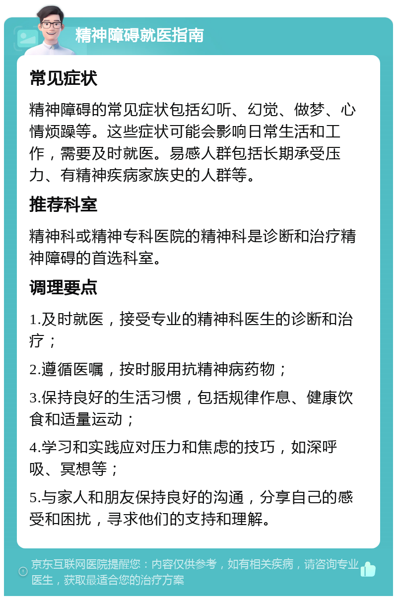 精神障碍就医指南 常见症状 精神障碍的常见症状包括幻听、幻觉、做梦、心情烦躁等。这些症状可能会影响日常生活和工作，需要及时就医。易感人群包括长期承受压力、有精神疾病家族史的人群等。 推荐科室 精神科或精神专科医院的精神科是诊断和治疗精神障碍的首选科室。 调理要点 1.及时就医，接受专业的精神科医生的诊断和治疗； 2.遵循医嘱，按时服用抗精神病药物； 3.保持良好的生活习惯，包括规律作息、健康饮食和适量运动； 4.学习和实践应对压力和焦虑的技巧，如深呼吸、冥想等； 5.与家人和朋友保持良好的沟通，分享自己的感受和困扰，寻求他们的支持和理解。